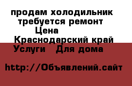 продам холодильник  требуется ремонт › Цена ­ 5 000 - Краснодарский край Услуги » Для дома   